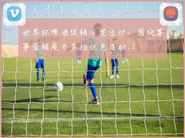 世界杯啤酒促销方案出炉,围绕赛事营销展开多档优惠活动_1