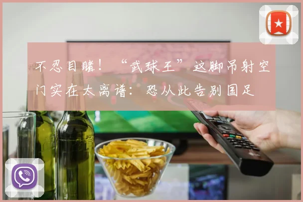 不忍目睹!“武球王”这脚吊射空门实在太离谱:恐从此告别国足
